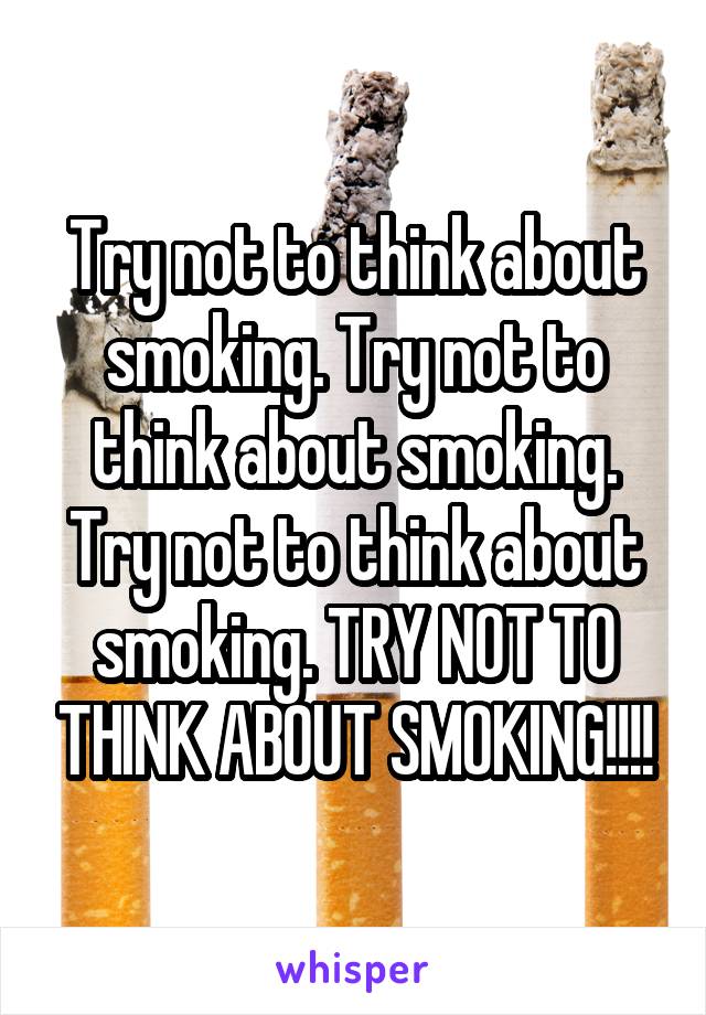 Try not to think about smoking. Try not to think about smoking. Try not to think about smoking. TRY NOT TO THINK ABOUT SMOKING!!!!