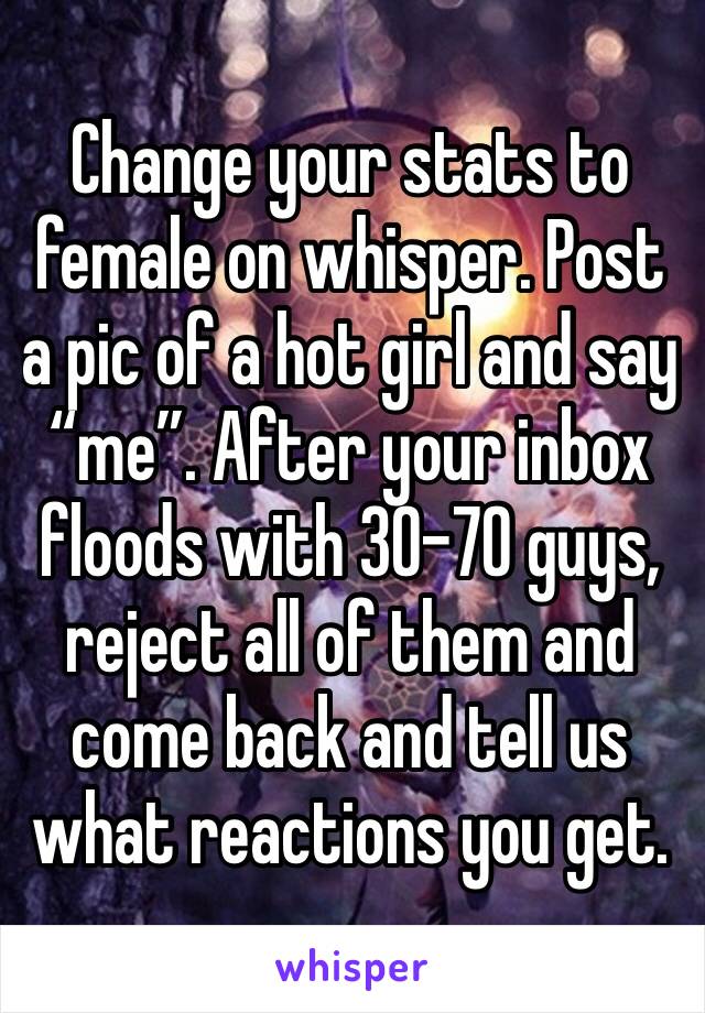 Change your stats to female on whisper. Post a pic of a hot girl and say “me”. After your inbox floods with 30-70 guys, reject all of them and come back and tell us what reactions you get.