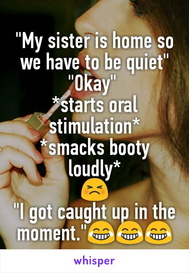 "My sister is home so we have to be quiet"
"Okay" 
*starts oral stimulation*
*smacks booty loudly*
😣
"I got caught up in the moment."😂😂😂
