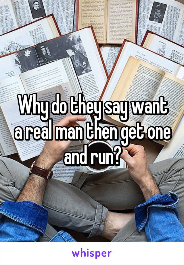 Why do they say want a real man then get one and run?