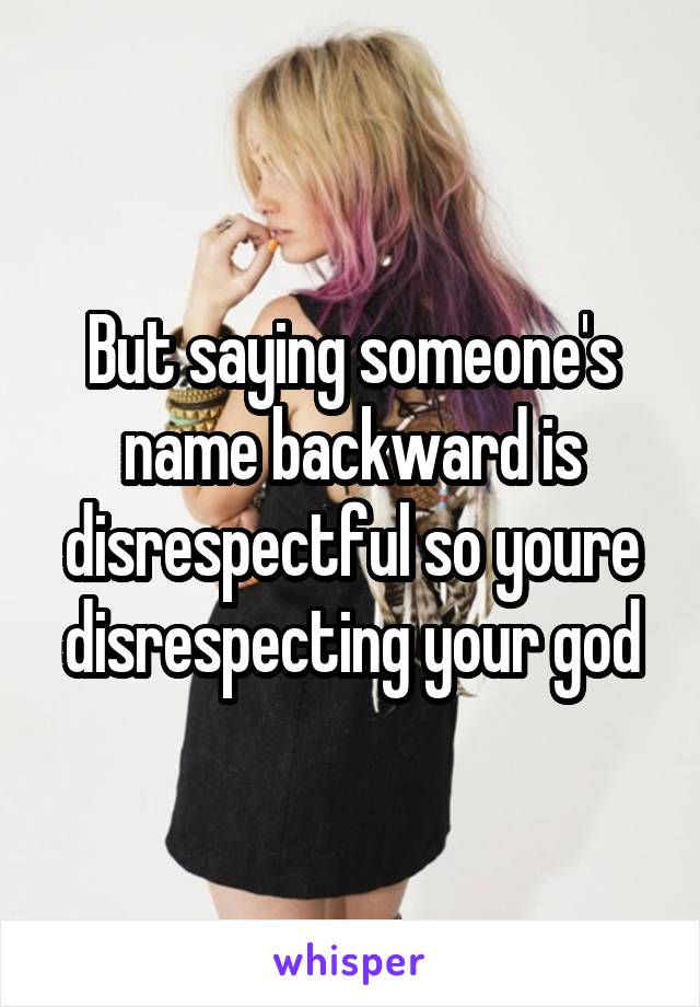 But saying someone's name backward is disrespectful so youre disrespecting your god
