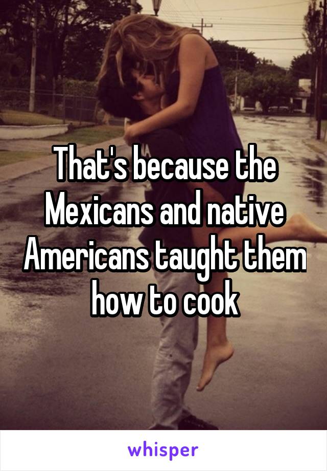 That's because the Mexicans and native Americans taught them how to cook