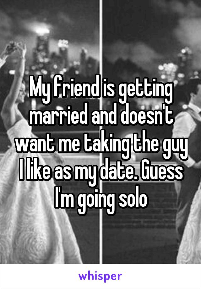 My friend is getting married and doesn't want me taking the guy I like as my date. Guess I'm going solo