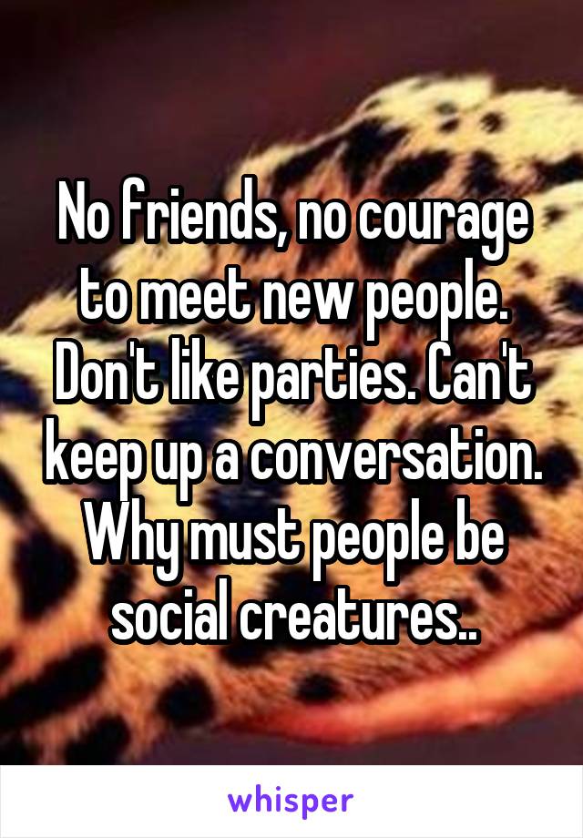 No friends, no courage to meet new people. Don't like parties. Can't keep up a conversation. Why must people be social creatures..
