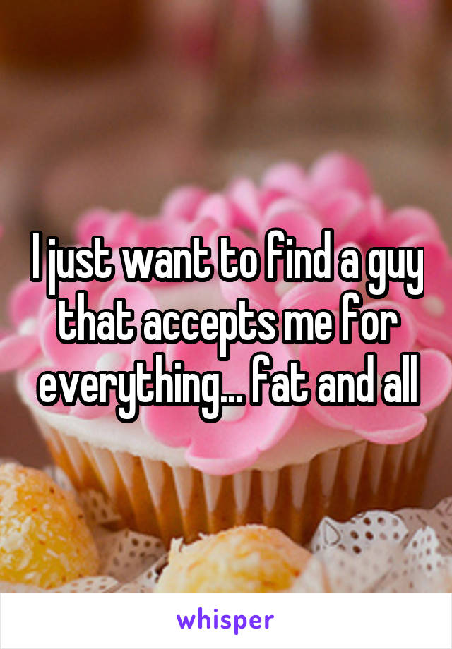 I just want to find a guy that accepts me for everything... fat and all
