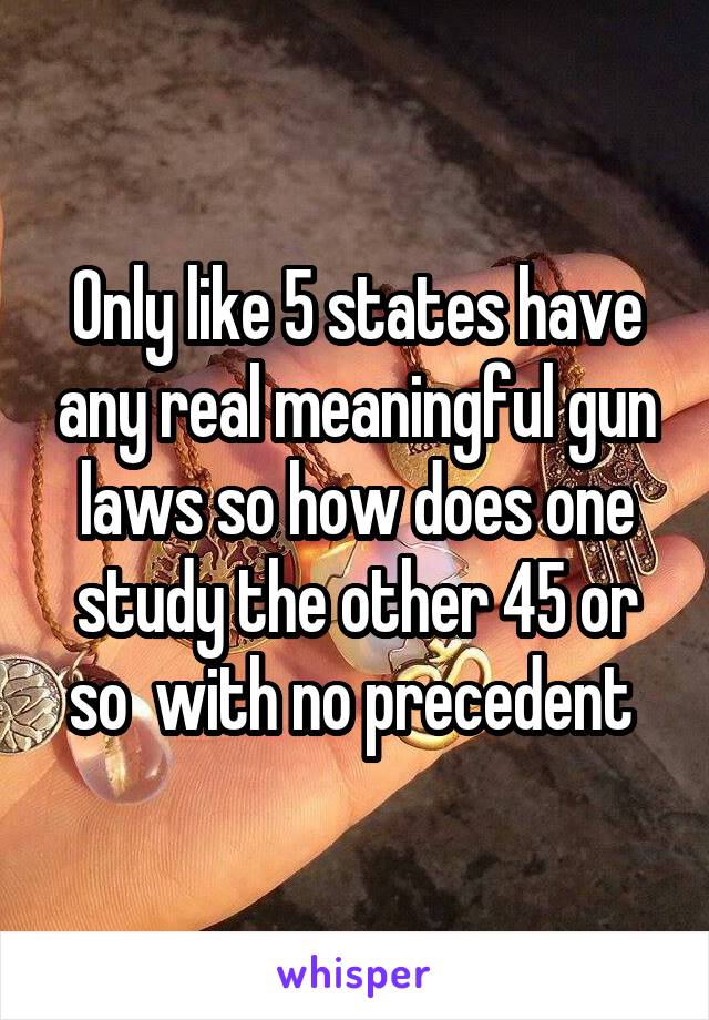 Only like 5 states have any real meaningful gun laws so how does one study the other 45 or so  with no precedent 