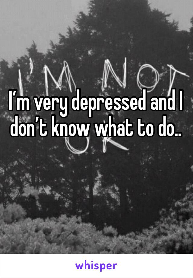 I’m very depressed and I don’t know what to do..