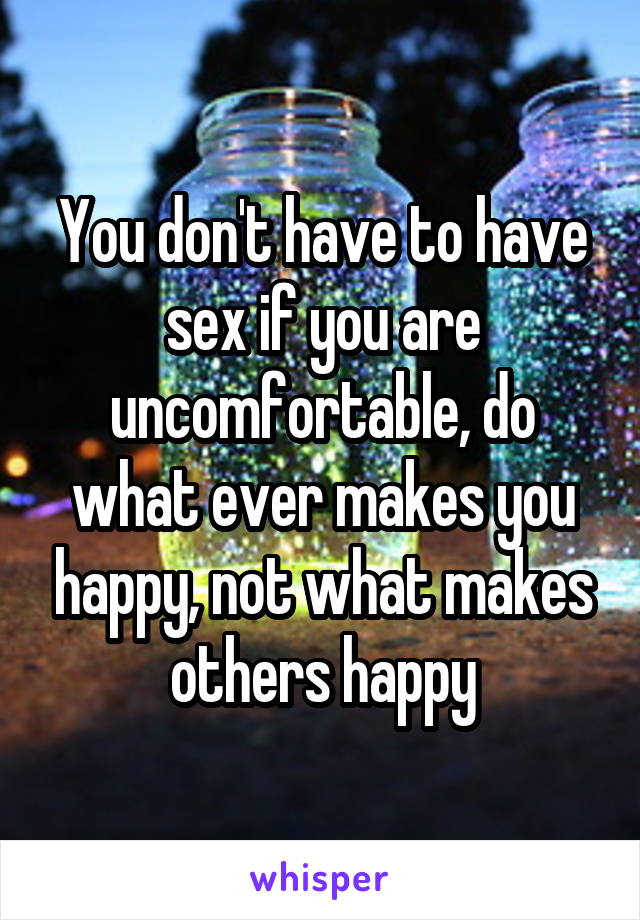 You don't have to have sex if you are uncomfortable, do what ever makes you happy, not what makes others happy