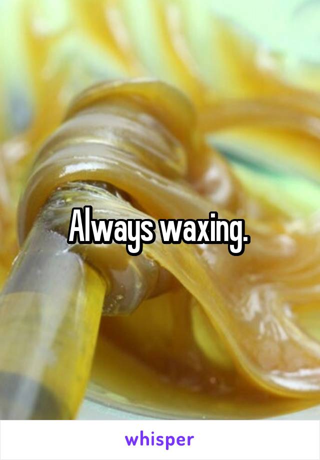 Always waxing. 
