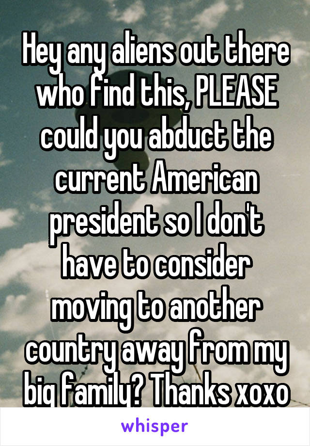 Hey any aliens out there who find this, PLEASE could you abduct the current American president so I don't have to consider moving to another country away from my big family? Thanks xoxo
