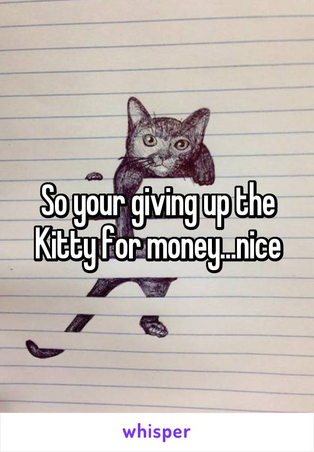 So your giving up the Kitty for money...nice