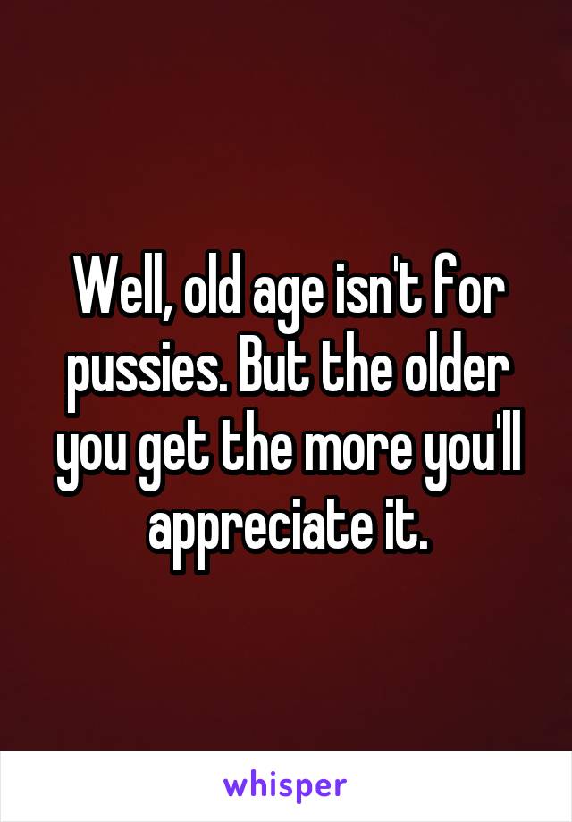 Well, old age isn't for pussies. But the older you get the more you'll appreciate it.