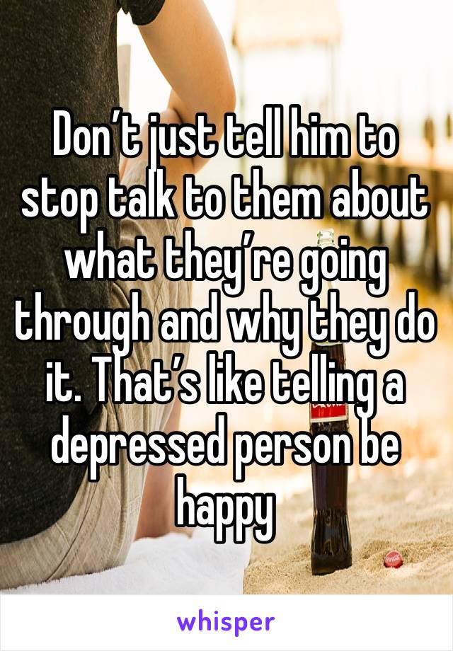 Don’t just tell him to  stop talk to them about what they’re going through and why they do it. That’s like telling a depressed person be happy 