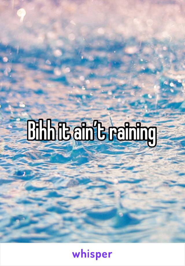Bihh it ain’t raining 