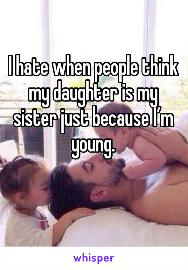 I hate when people think my daughter is my sister just because I’m young. 