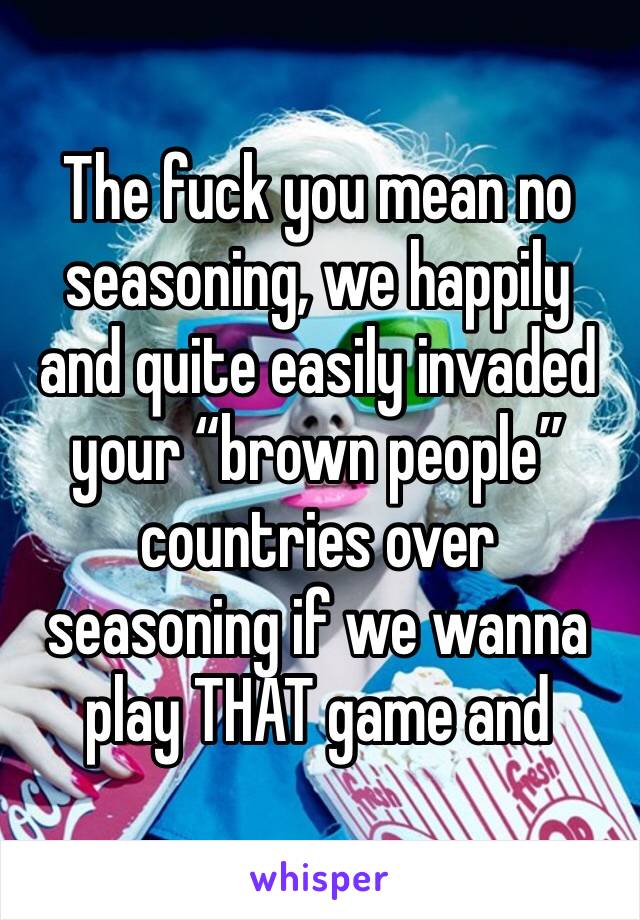 The fuck you mean no seasoning, we happily and quite easily invaded your “brown people” countries over seasoning if we wanna play THAT game and
