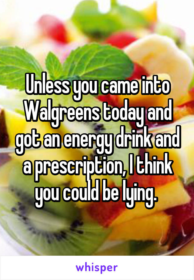 Unless you came into Walgreens today and got an energy drink and a prescription, I think you could be lying. 