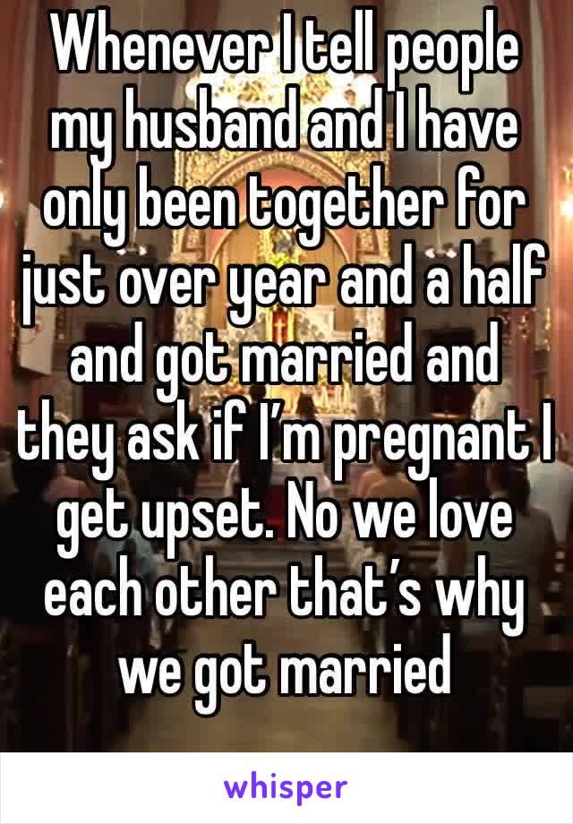 Whenever I tell people my husband and I have only been together for just over year and a half and got married and they ask if I’m pregnant I get upset. No we love each other that’s why we got married 