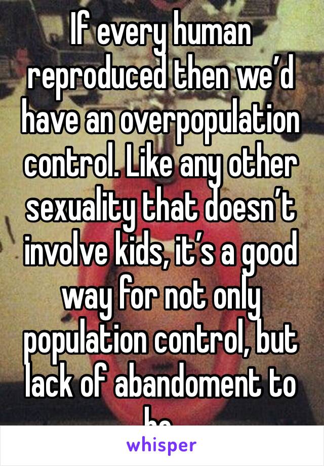 If every human reproduced then we’d have an overpopulation control. Like any other sexuality that doesn’t involve kids, it’s a good way for not only population control, but lack of abandoment to be.