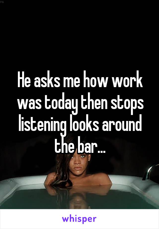 He asks me how work was today then stops listening looks around the bar...