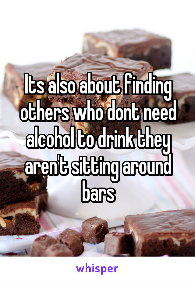 Its also about finding others who dont need alcohol to drink they aren't sitting around bars