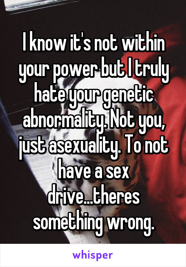 I know it's not within your power but I truly hate your genetic abnormality. Not you, just asexuality. To not have a sex drive...theres something wrong.