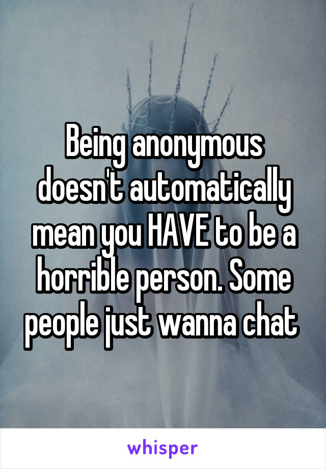 Being anonymous doesn't automatically mean you HAVE to be a horrible person. Some people just wanna chat 
