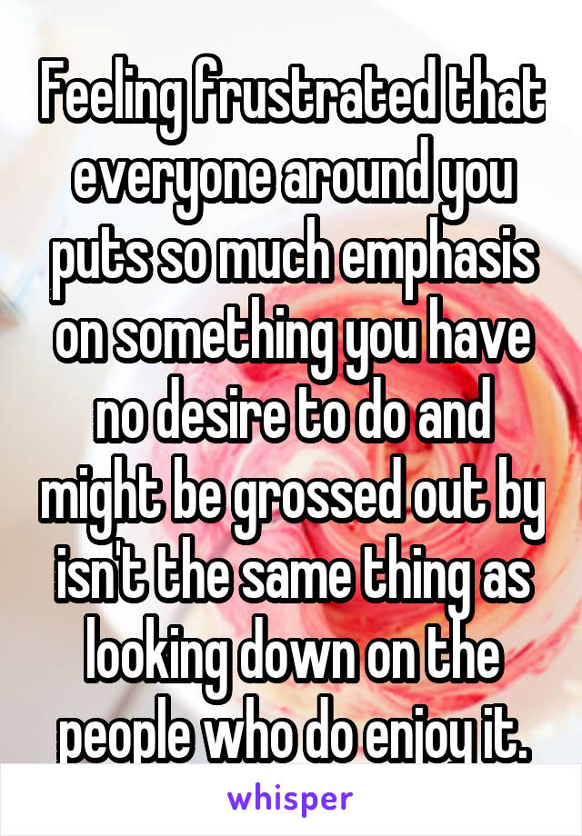 Feeling frustrated that everyone around you puts so much emphasis on something you have no desire to do and might be grossed out by isn't the same thing as looking down on the people who do enjoy it.