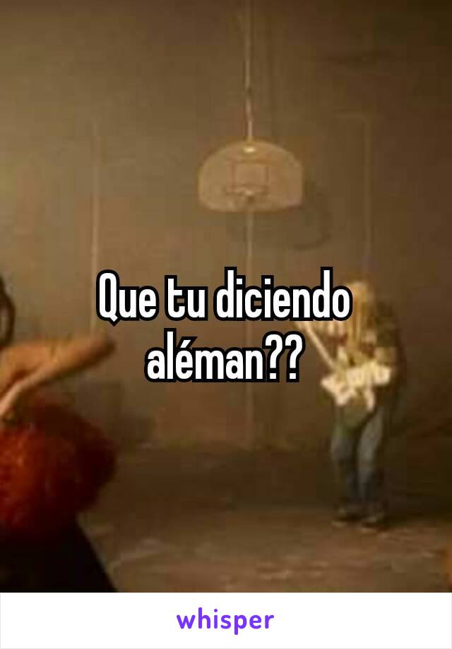 Que tu diciendo aléman??