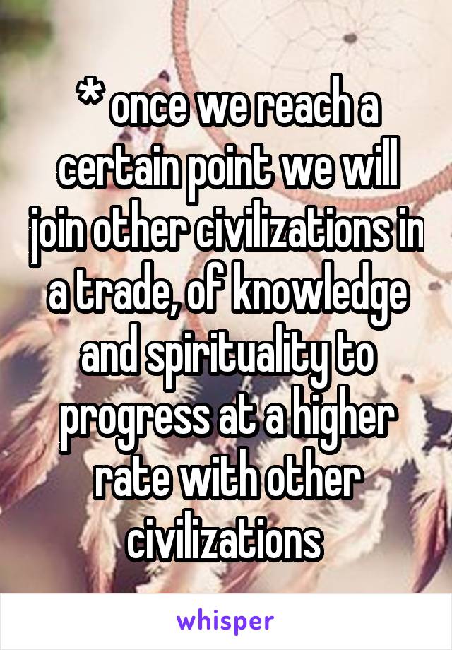 * once we reach a certain point we will join other civilizations in a trade, of knowledge and spirituality to progress at a higher rate with other civilizations 
