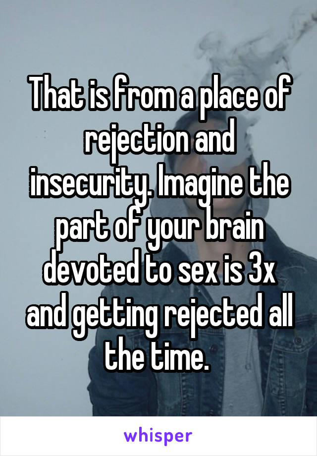 That is from a place of rejection and insecurity. Imagine the part of your brain devoted to sex is 3x and getting rejected all the time. 