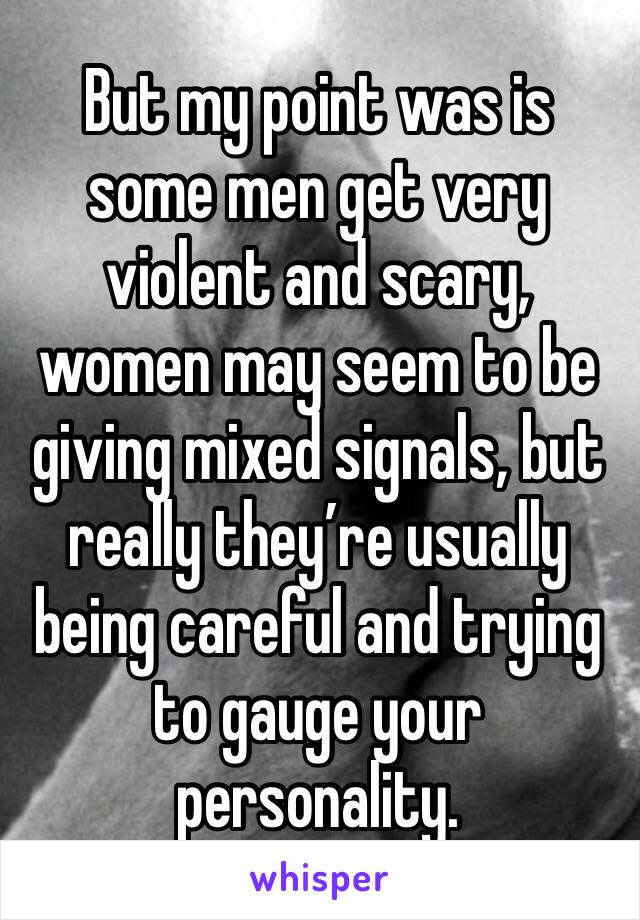 But my point was is some men get very violent and scary, women may seem to be giving mixed signals, but really they’re usually being careful and trying to gauge your personality.