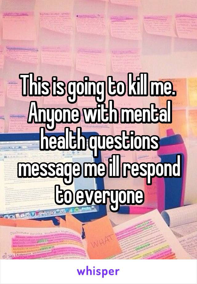 This is going to kill me.  Anyone with mental health questions message me ill respond to everyone