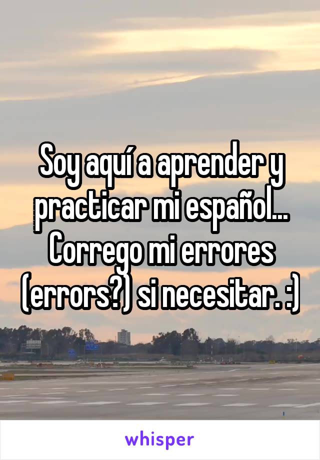 Soy aquí a aprender y practicar mi español... Corrego mi errores (errors?) si necesitar. :)