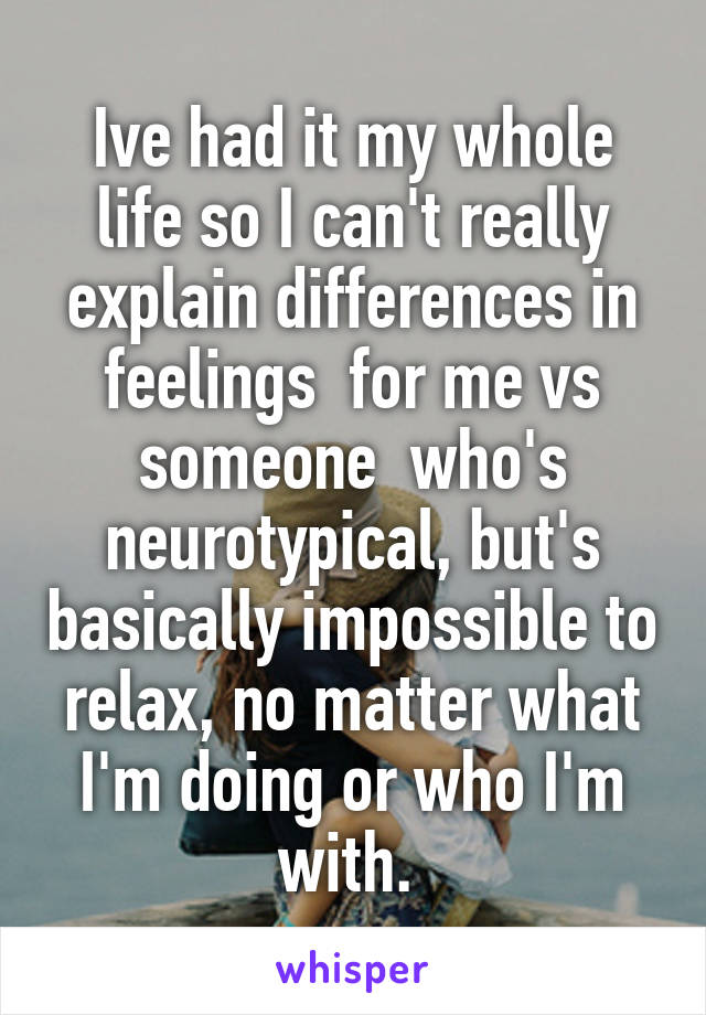 Ive had it my whole life so I can't really explain differences in feelings  for me vs someone  who's neurotypical, but's basically impossible to relax, no matter what I'm doing or who I'm with. 