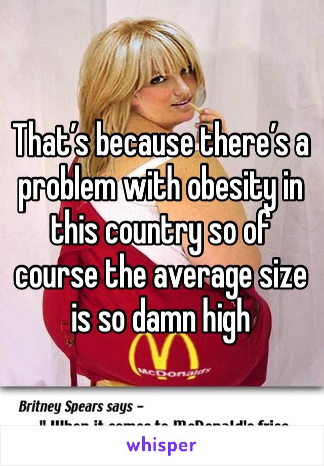 That’s because there’s a problem with obesity in this country so of course the average size is so damn high 