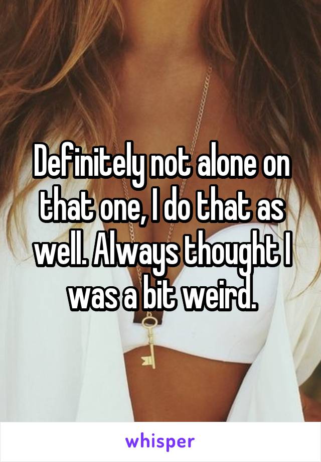 Definitely not alone on that one, I do that as well. Always thought I was a bit weird.