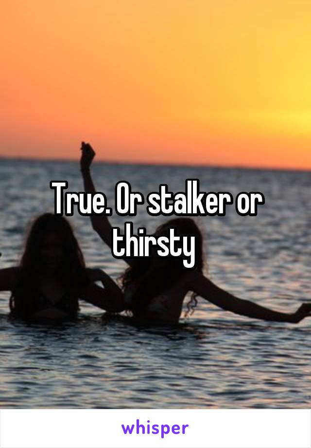 True. Or stalker or thirsty 