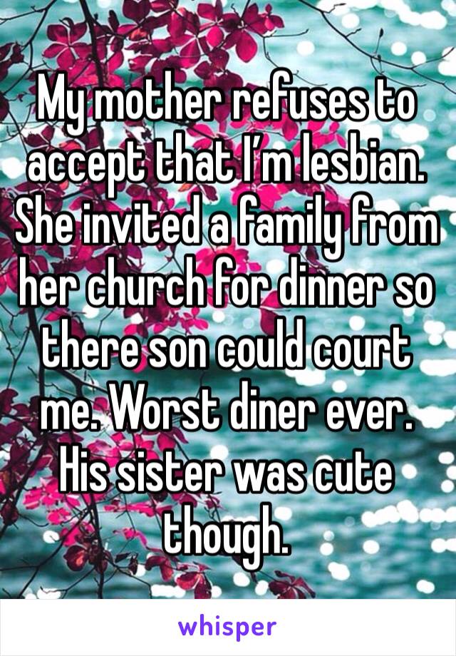My mother refuses to accept that I’m lesbian. She invited a family from her church for dinner so there son could court me. Worst diner ever. His sister was cute though.