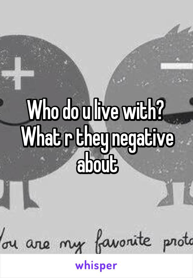 Who do u live with?  What r they negative about