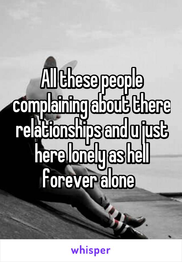 All these people complaining about there relationships and u just here lonely as hell forever alone  