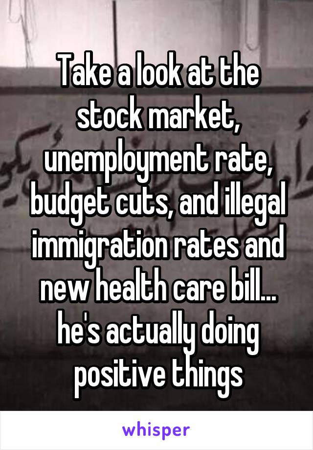 Take a look at the stock market, unemployment rate, budget cuts, and illegal immigration rates and new health care bill... he's actually doing positive things