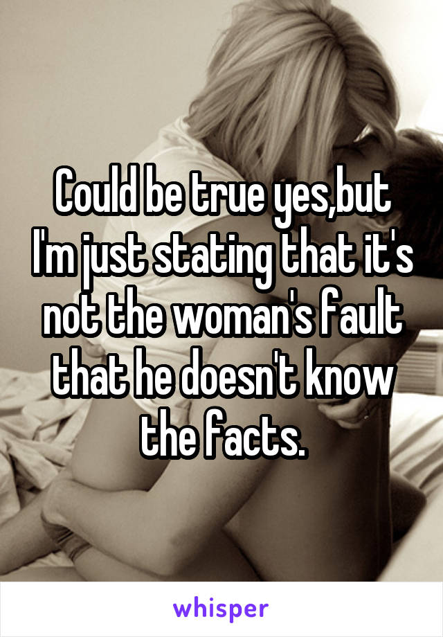 Could be true yes,but I'm just stating that it's not the woman's fault that he doesn't know the facts.