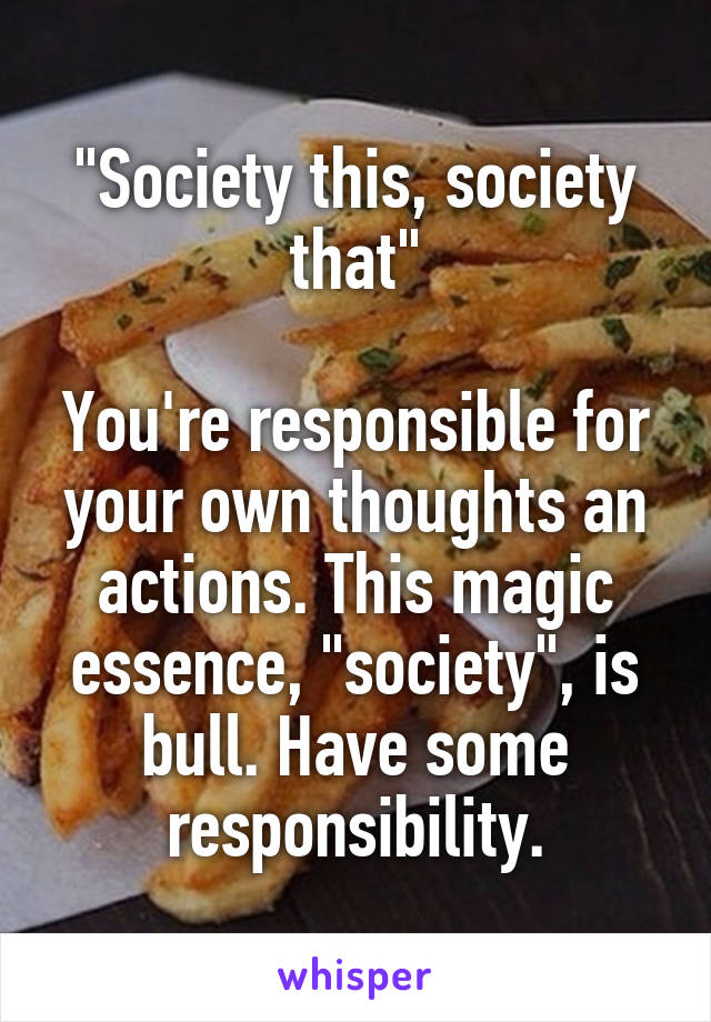 "Society this, society that"

You're responsible for your own thoughts an actions. This magic essence, "society", is bull. Have some responsibility.