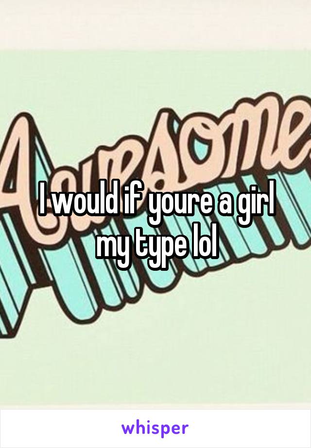 I would if youre a girl my type lol
