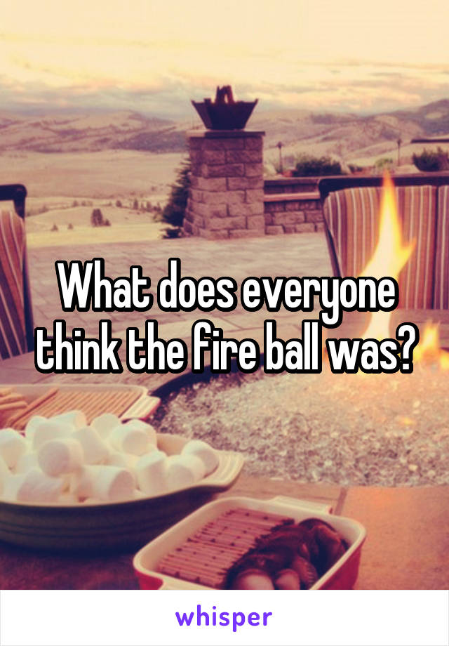 What does everyone think the fire ball was?