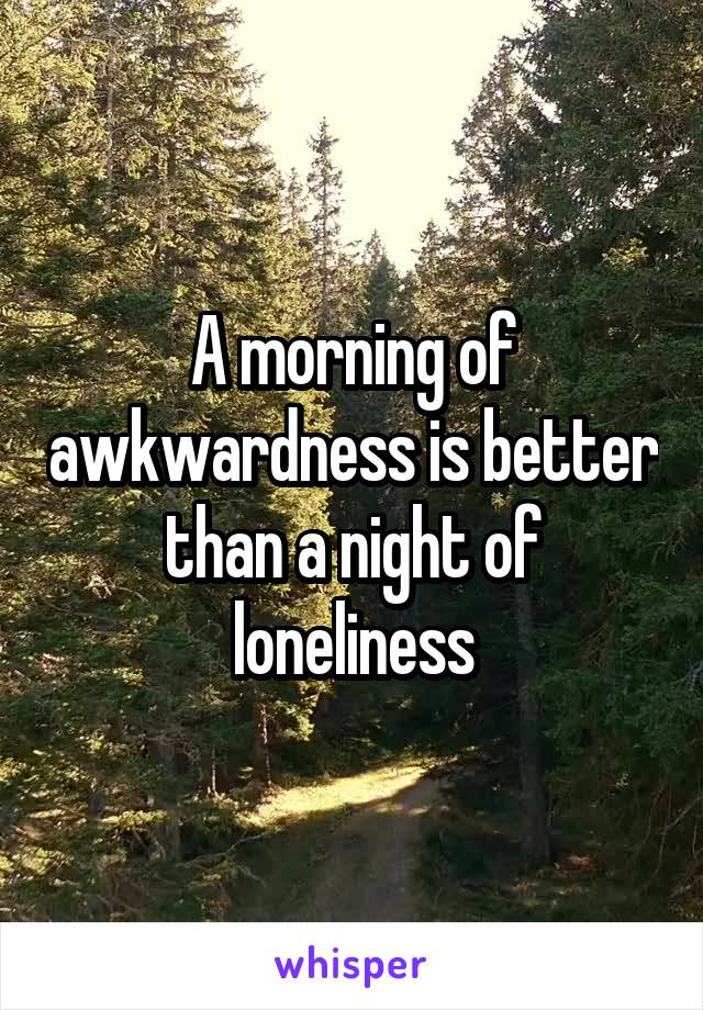 A morning of awkwardness is better than a night of loneliness