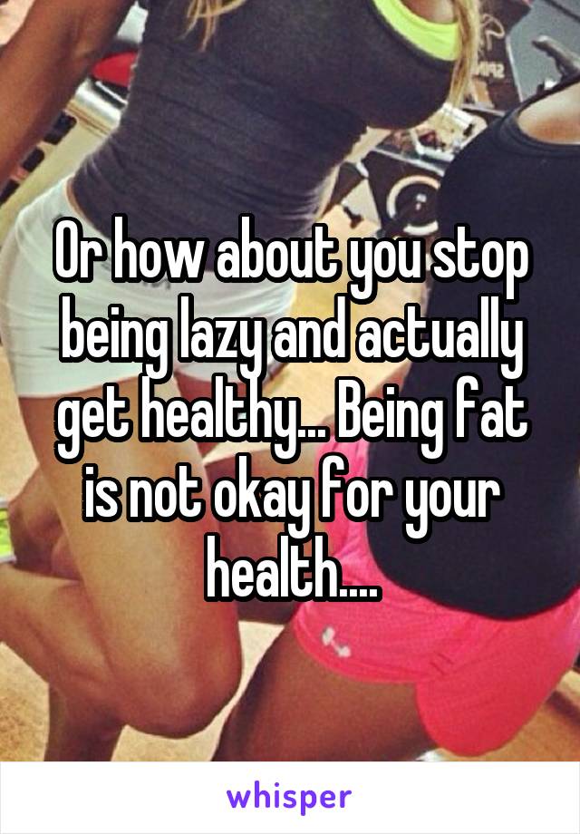 Or how about you stop being lazy and actually get healthy... Being fat is not okay for your health....