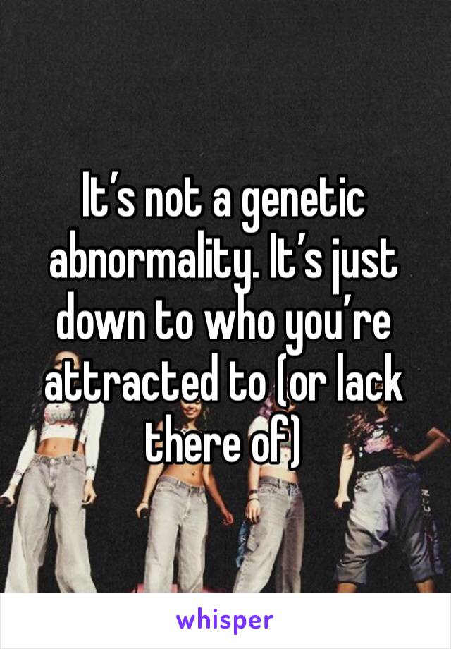 It’s not a genetic abnormality. It’s just down to who you’re attracted to (or lack there of)