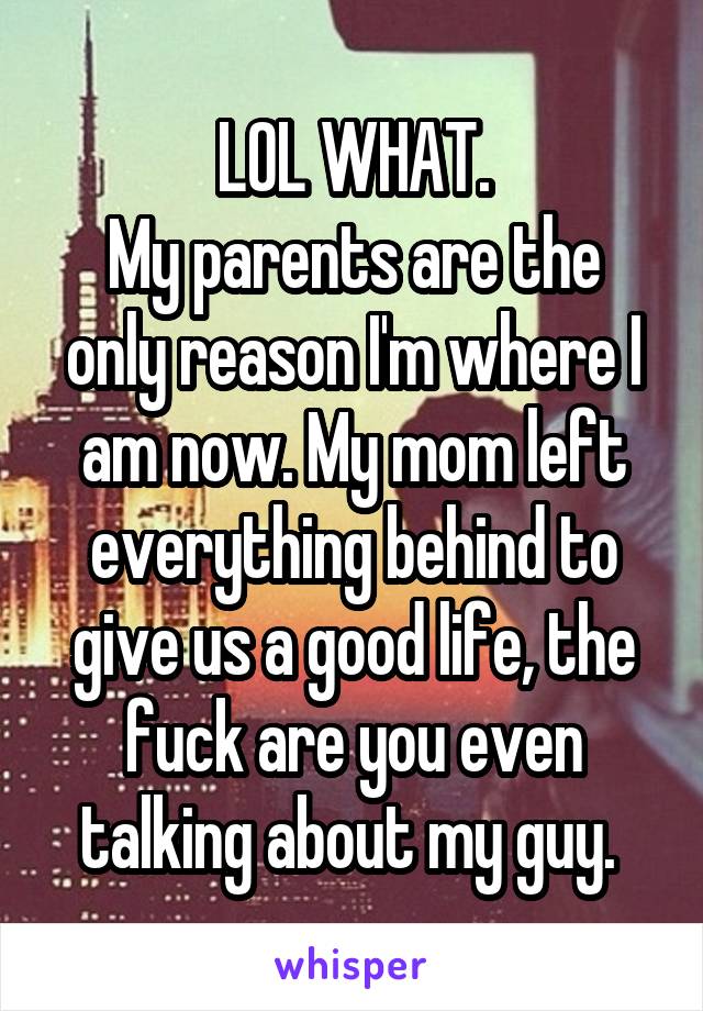 LOL WHAT.
My parents are the only reason I'm where I am now. My mom left everything behind to give us a good life, the fuck are you even talking about my guy. 